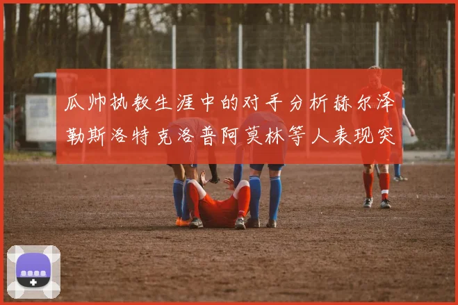 瓜帅执教生涯中的对手分析赫尔泽勒斯洛特克洛普阿莫林等人表现突出