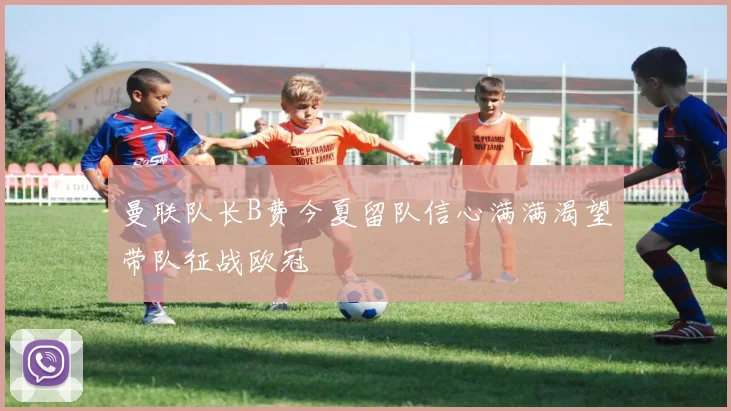 曼联队长B费今夏留队信心满满渴望带队征战欧冠