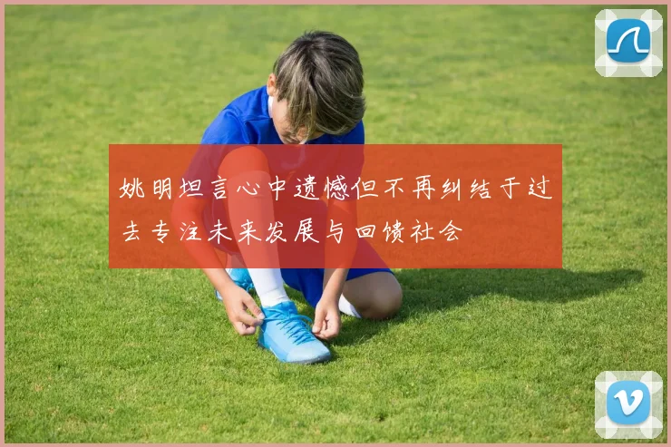 姚明坦言心中遗憾但不再纠结于过去专注未来发展与回馈社会
