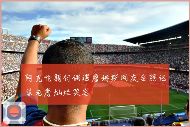 阿克伦骑行偶遇詹姆斯网友合照记录老詹灿烂笑容