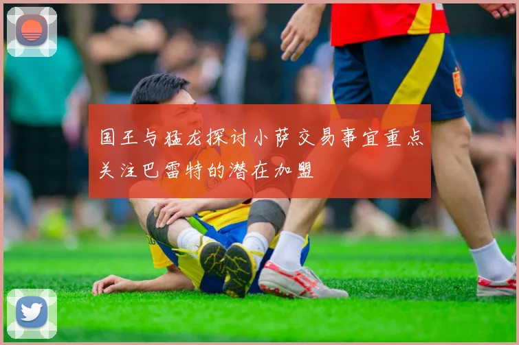 国王与猛龙探讨小萨交易事宜重点关注巴雷特的潜在加盟