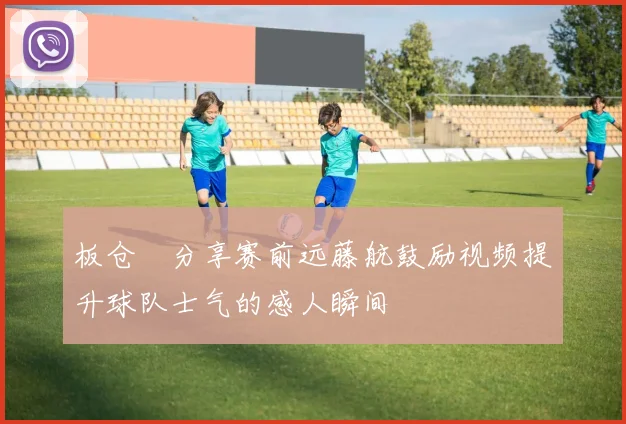 板仓滉分享赛前远藤航鼓励视频提升球队士气的感人瞬间