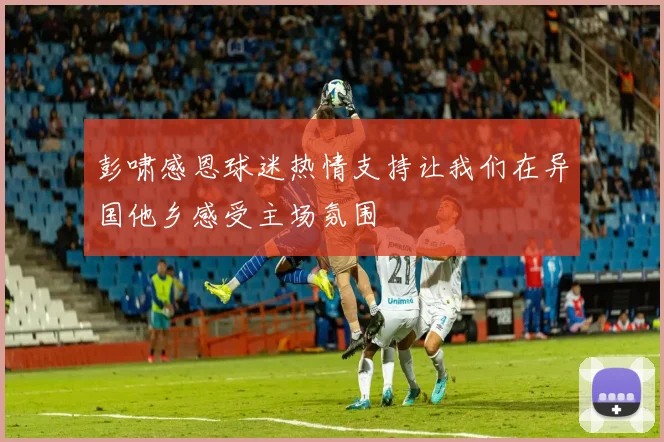 彭啸感恩球迷热情支持让我们在异国他乡感受主场氛围