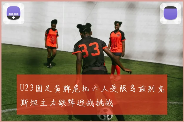 U23国足黄牌危机六人受限乌兹别克斯坦主力缺阵迎战挑战