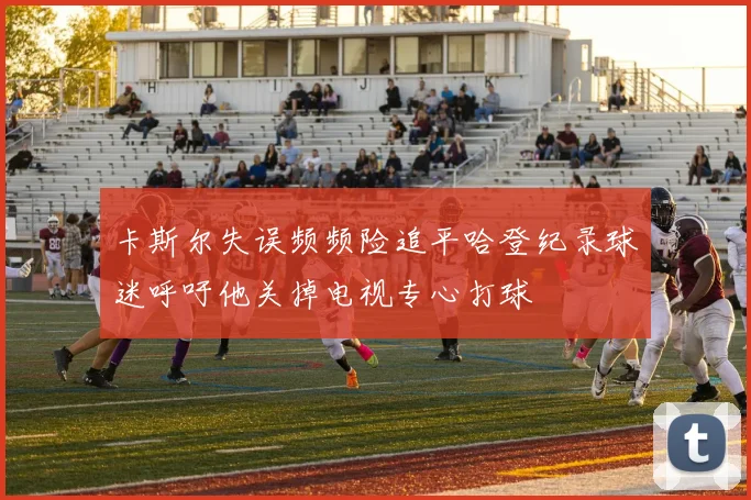 卡斯尔失误频频险追平哈登纪录球迷呼吁他关掉电视专心打球