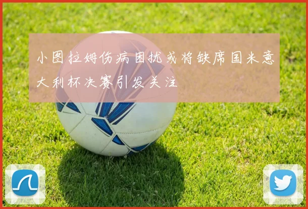 小图拉姆伤病困扰或将缺席国米意大利杯决赛引发关注