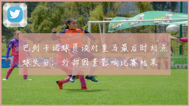 巴列卡诺球员谈对皇马最后时刻点球失分：外部因素影响比赛结果