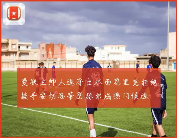 曼联主帅人选浮出水面恩里克拒绝接手安切洛蒂图赫尔成热门候选