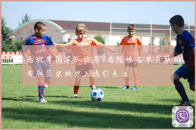 西班牙国家队公布9名陪练名单贡萨洛和贝尔纳尔入选引关注