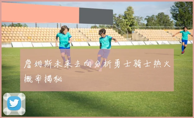 詹姆斯未来去向分析勇士骑士热火概率揭秘