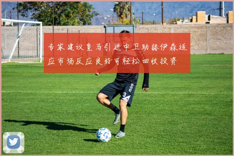 专家建议皇马引进中卫助赫伊森适应市场反应良好可轻松回收投资