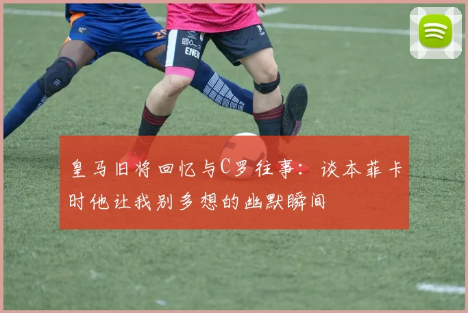 皇马旧将回忆与C罗往事：谈本菲卡时他让我别多想的幽默瞬间