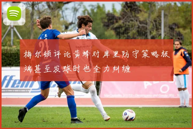 梅尔顿评论黄蜂对库里防守策略极端甚至发球时也全力纠缠