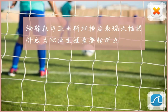 杨瀚森与亚当斯相撞后表现大幅提升成为职业生涯重要转折点