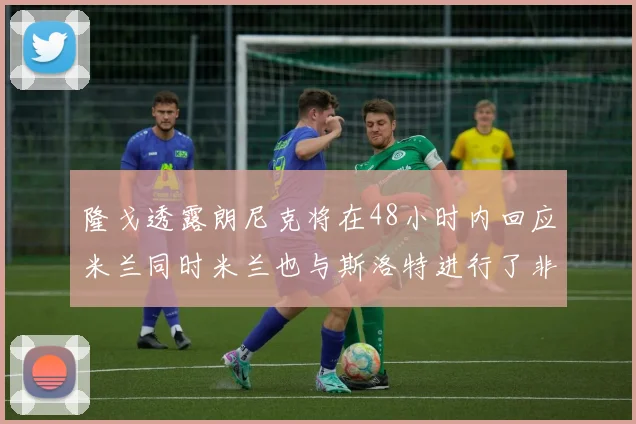 隆戈透露朗尼克将在48小时内回应米兰同时米兰也与斯洛特进行了非正式接触