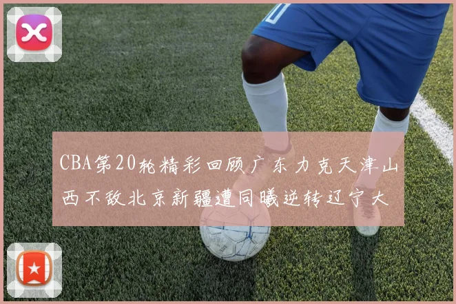 CBA第20轮精彩回顾广东力克天津山西不敌北京新疆遭同曦逆转辽宁大胜四川