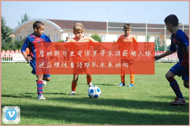 詹姆斯与里奇保罗寻求顶薪湖人球迷应理性看待球队未来动向