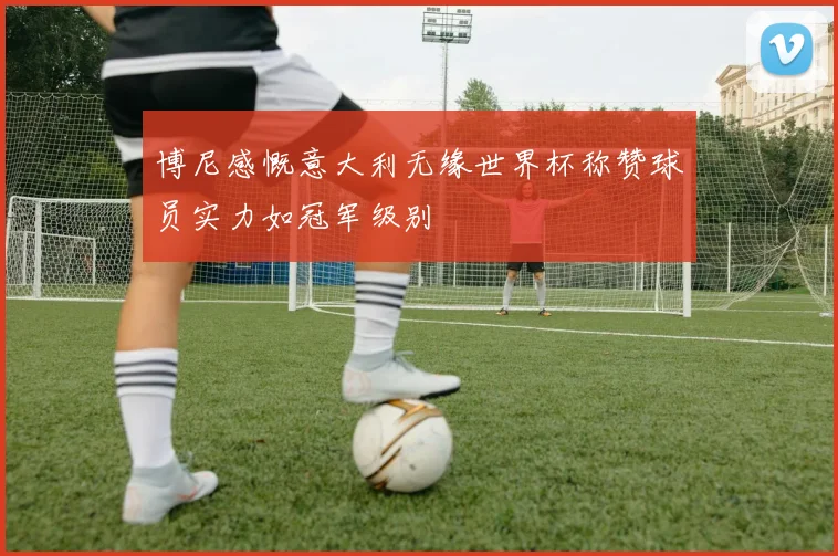 博尼感慨意大利无缘世界杯称赞球员实力如冠军级别