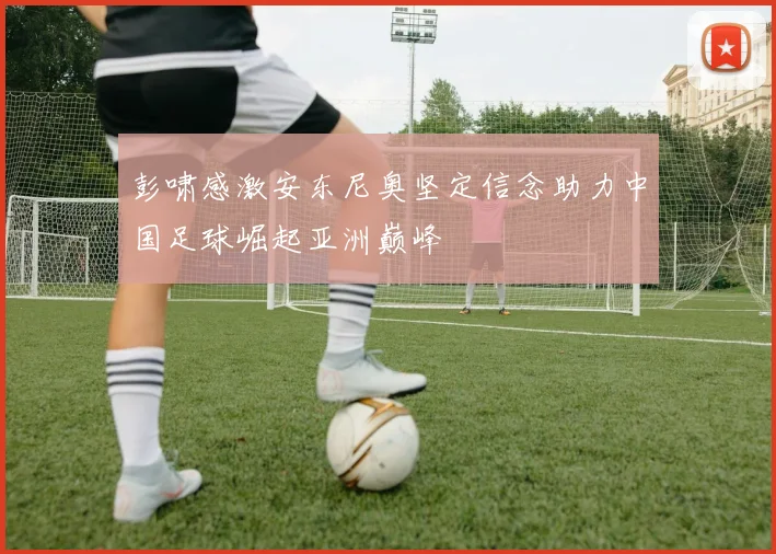 彭啸感激安东尼奥坚定信念助力中国足球崛起亚洲巅峰