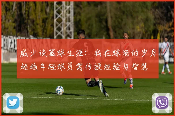 威少谈篮球生涯：我在球场的岁月超越年轻球员需传授经验与智慧