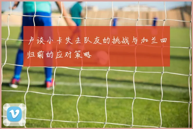 卢谈小卡失去队友的挑战与加兰回归前的应对策略
