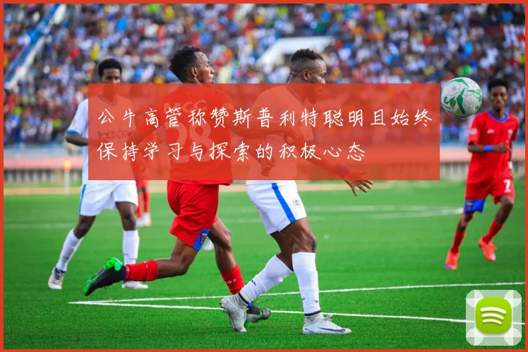公牛高管称赞斯普利特聪明且始终保持学习与探索的积极心态