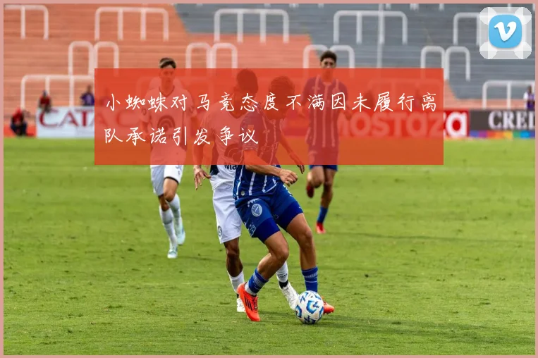 小蜘蛛对马竞态度不满因未履行离队承诺引发争议