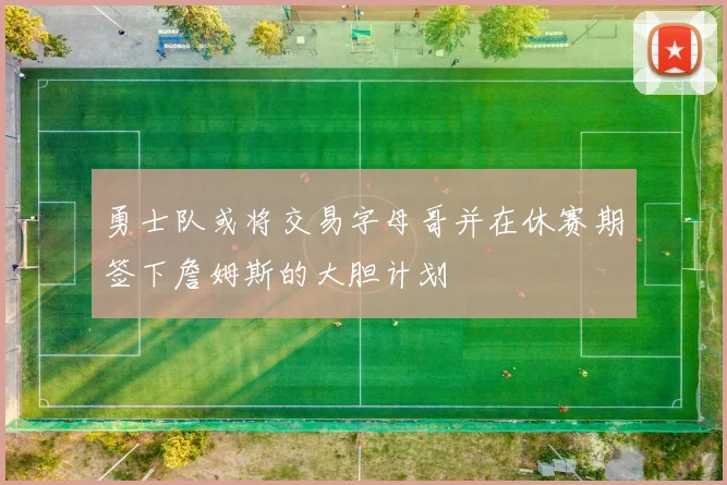 勇士队或将交易字母哥并在休赛期签下詹姆斯的大胆计划