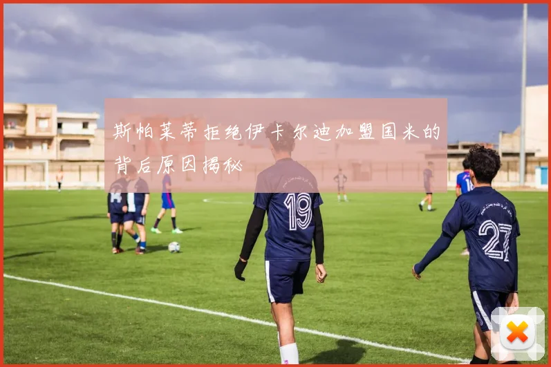 斯帕莱蒂拒绝伊卡尔迪加盟国米的背后原因揭秘