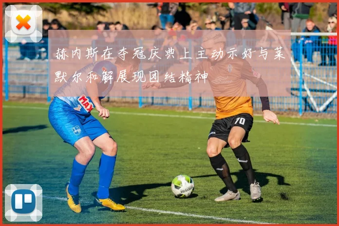 赫内斯在夺冠庆典上主动示好与莱默尔和解展现团结精神