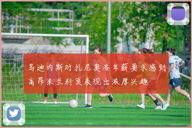 乌迪内斯对扎尼奥洛年薪要求感到高昂米兰科莫表现出浓厚兴趣