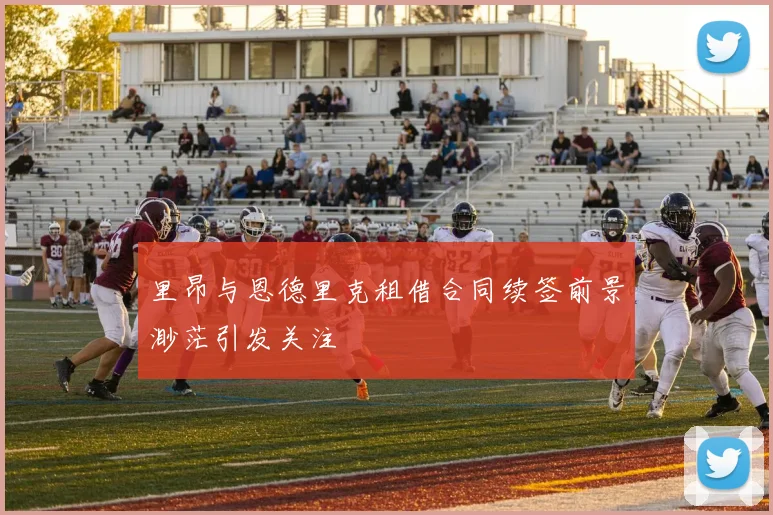 里昂与恩德里克租借合同续签前景渺茫引发关注