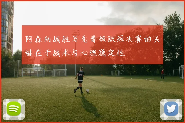 阿森纳战胜马竞晋级欧冠决赛的关键在于战术与心理稳定性
