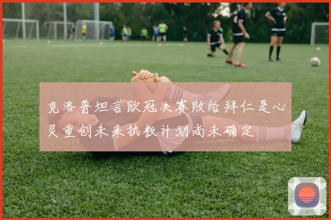 克洛普坦言欧冠决赛败给拜仁是心灵重创未来执教计划尚未确定